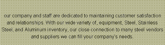 Text Box: our company and staff are dedicated to maintaining customer satisfaction and relationships. With our wide variety of, equipment, Steel, Stainless Steel, and Aluminum inventory, our close connection to many steel vendors and suppliers we can fill your companys needs.