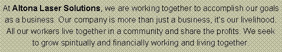 Text Box: At Altona Laser Solutions, we are working together to accomplish our goals as a business. Our company is more than just a business, its our livelihood. All our workers live together in a community and share the profits. We seek to grow spiritually and financially working and living together.  